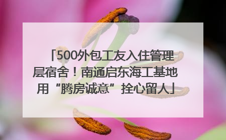 500外包工友入住管理层宿舍！南通启东海工基地用“腾房诚意”拴心留人