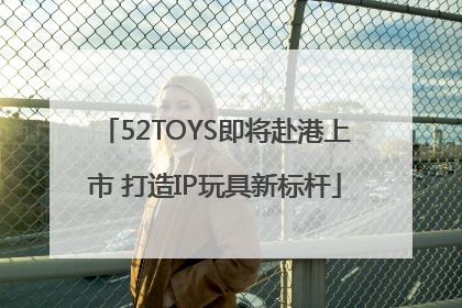 52TOYS即将赴港上市 打造IP玩具新标杆