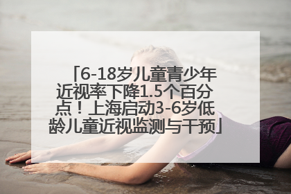 6-18岁儿童青少年近视率下降1.5个百分点！上海启动3-6岁低龄儿童近视监测与干预