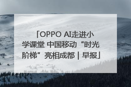 OPPO AI走进小学课堂 中国移动“时光阶梯”亮相成都｜早报
