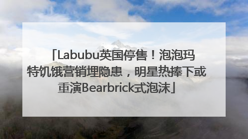 Labubu英国停售！泡泡玛特饥饿营销埋隐患，明星热捧下或重演Bearbrick式泡沫